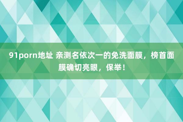 91porn地址 亲测名依次一的免洗面膜，榜首面膜确切亮眼，保举！