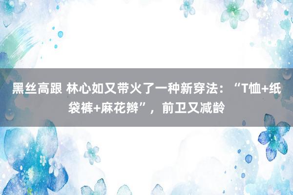   黑丝高跟 林心如又带火了一种新穿法：“T恤+纸袋裤+麻花辫”，前卫又减龄