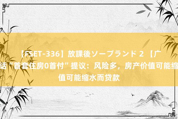   【FSET-336】放課後ソープランド 2 【广西南宁回话“首套住房0首付”提议：风险多，房产价值可能缩水而贷款