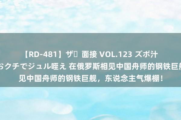 【RD-481】ザ・面接 VOL.123 ズボ汁 伝染 逆面接 上品なおクチでジュル咥え 在俄罗斯相见中国舟师的钢铁巨舰，东说念主气爆棚！