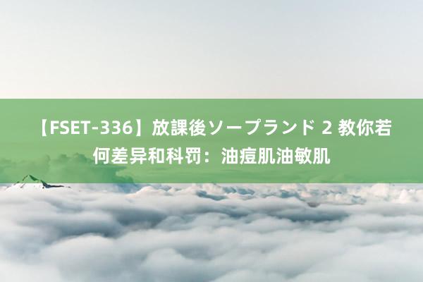   【FSET-336】放課後ソープランド 2 教你若何差异和科罚：油痘肌油敏肌