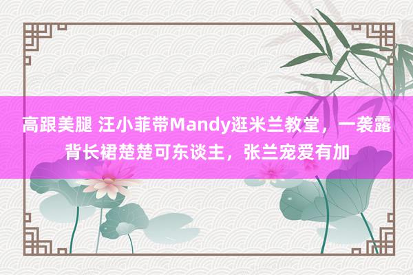   高跟美腿 汪小菲带Mandy逛米兰教堂，一袭露背长裙楚楚可东谈主，张兰宠爱有加