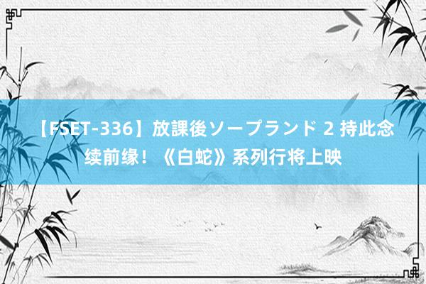   【FSET-336】放課後ソープランド 2 持此念续前缘！《白蛇》系列行将上映