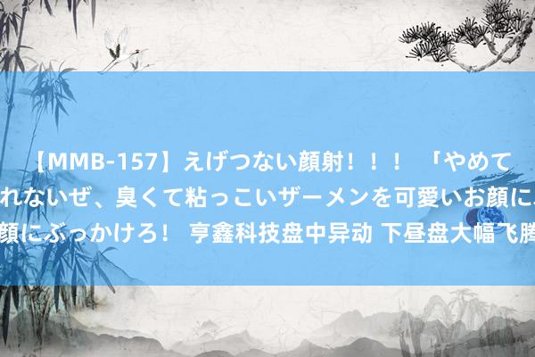   【MMB-157】えげつない顔射！！！ 「やめて！」と言われたってやめられないぜ、臭くて粘っこいザーメンを可愛いお顔にぶっかけろ！ 亨鑫科技盘中异动 下昼盘大幅飞腾5.21%报1.010港元