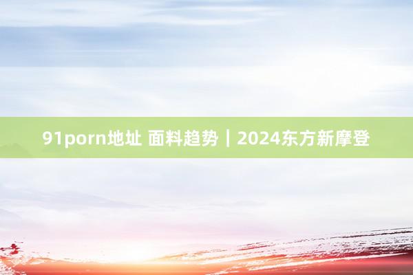   91porn地址 面料趋势｜2024东方新摩登