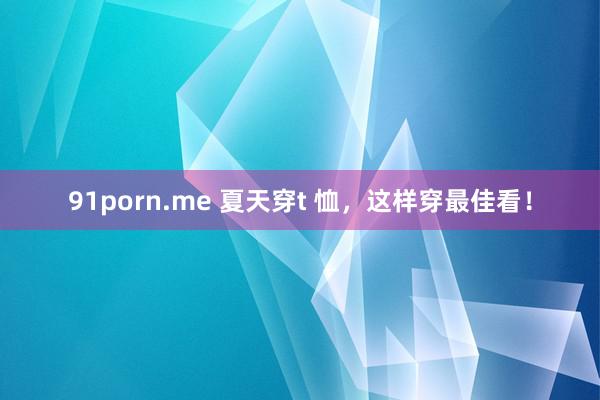   91porn.me 夏天穿t 恤，这样穿最佳看！