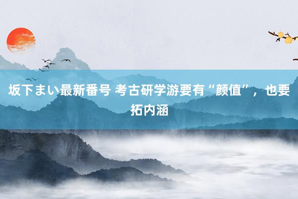   坂下まい最新番号 考古研学游要有“颜值”，也要拓内涵