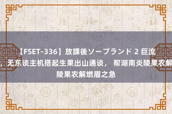   【FSET-336】放課後ソープランド 2 巨流冲毁桥梁，无东谈主机搭起生果出山通谈， 帮湖南炎陵果农解燃眉之急