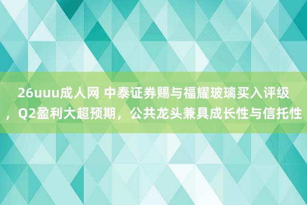 26uuu成人网 中泰证券赐与福耀玻璃买入评级，Q2盈利大超预期，公共龙头兼具成长性与信托性