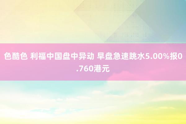   色酷色 利福中国盘中异动 早盘急速跳水5.00%报0.760港元