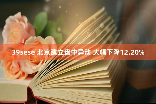 39sese 北京建立盘中异动 大幅下降12.20%