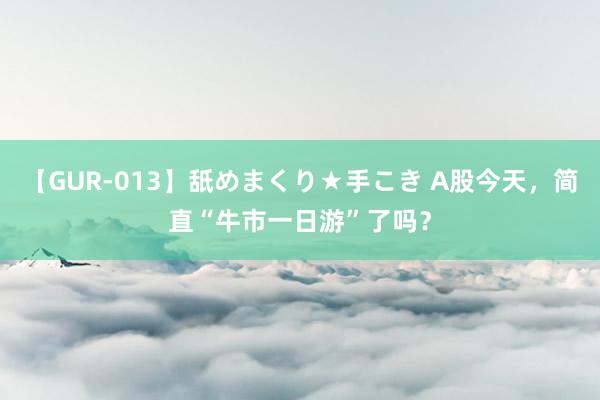   【GUR-013】舐めまくり★手こき A股今天，简直“牛市一日游”了吗？