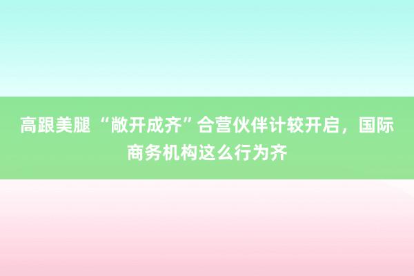   高跟美腿 “敞开成齐”合营伙伴计较开启，国际商务机构这么行为齐