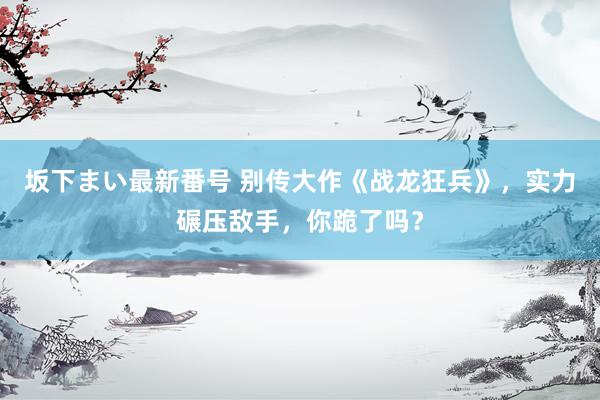 坂下まい最新番号 别传大作《战龙狂兵》，实力碾压敌手，你跪了吗？