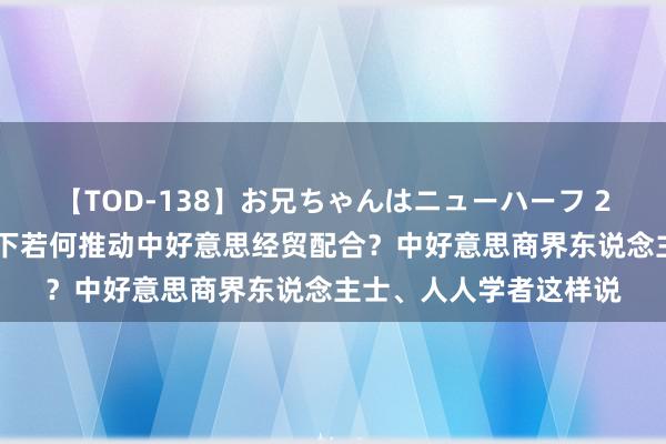   【TOD-138】お兄ちゃんはニューハーフ 2 复杂多变的国际环境下若何推动中好意思经贸配合？中好意思商界东说念主士、人人学者这样说