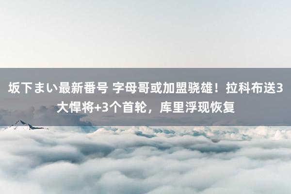 坂下まい最新番号 字母哥或加盟骁雄！拉科布送3大悍将+3个首轮，库里浮现恢复