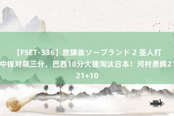   【FSET-336】放課後ソープランド 2 圣人打架！中锋对飙三分，巴西18分大捷淘汰日本！河村勇辉21+10