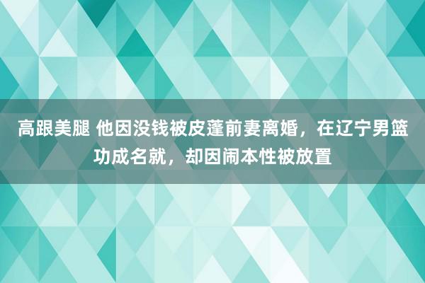   高跟美腿 他因没钱被皮蓬前妻离婚，在辽宁男篮功成名就，却因闹本性被放置