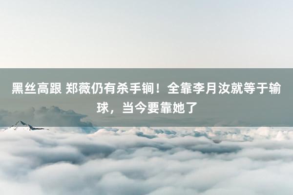   黑丝高跟 郑薇仍有杀手锏！全靠李月汝就等于输球，当今要靠她了