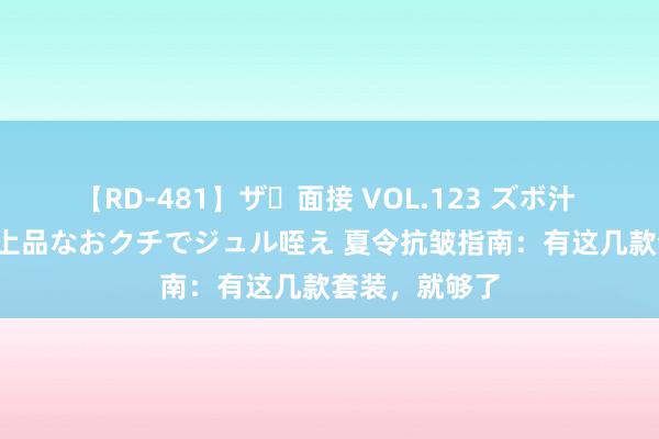   【RD-481】ザ・面接 VOL.123 ズボ汁 伝染 逆面接 上品なおクチでジュル咥え 夏令抗皱指南：有这几款套装，就够了