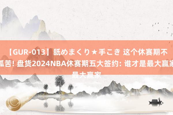 【GUR-013】舐めまくり★手こき 这个休赛期不孤苦! 盘货2024NBA休赛期五大签约: 谁才是最大赢家