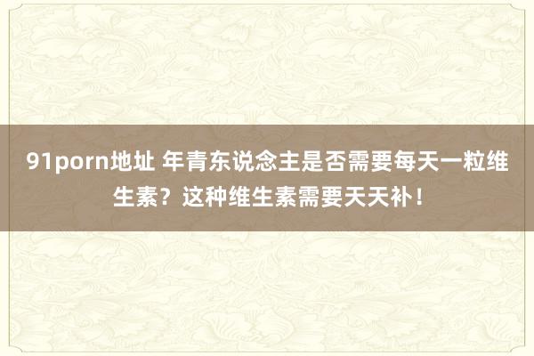 91porn地址 年青东说念主是否需要每天一粒维生素？这种维生素需要天天补！