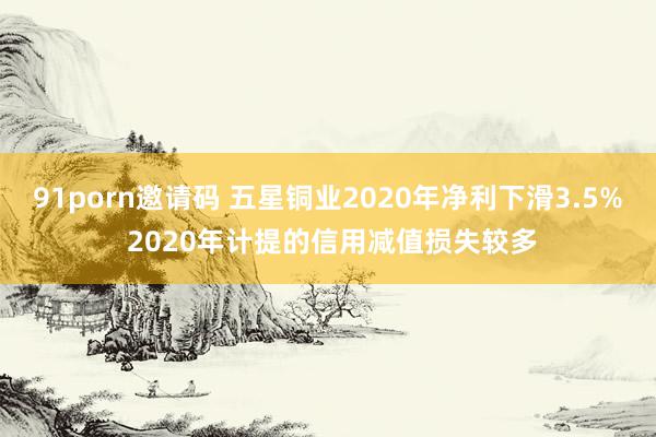   91porn邀请码 五星铜业2020年净利下滑3.5% 2020年计提的信用减值损失较多