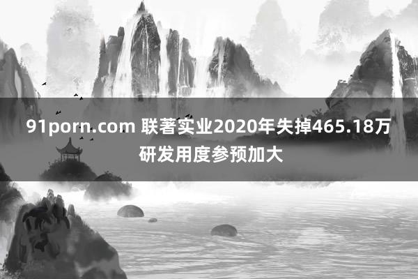 91porn.com 联著实业2020年失掉465.18万 研发用度参预加大