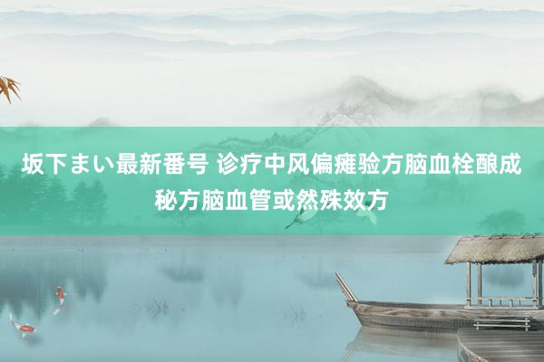 坂下まい最新番号 诊疗中风偏瘫验方脑血栓酿成秘方脑血管或然殊效方