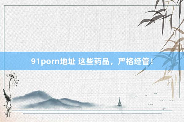 91porn地址 这些药品，严格经管！