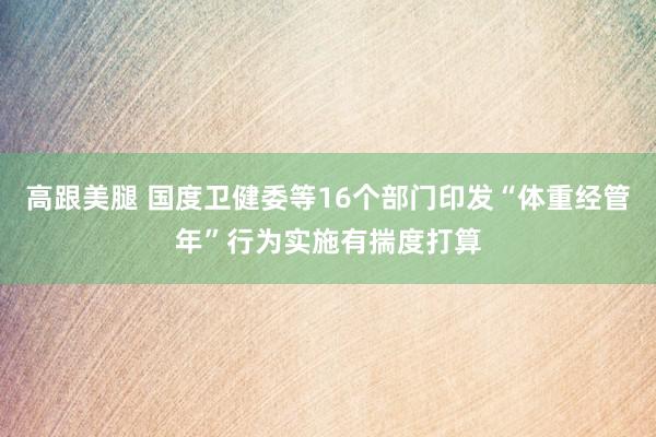   高跟美腿 国度卫健委等16个部门印发“体重经管年”行为实施有揣度打算