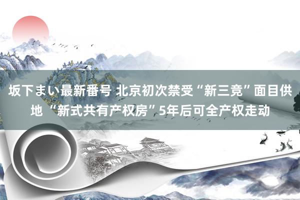 坂下まい最新番号 北京初次禁受“新三竞”面目供地 “新式共有产权房”5年后可全产权走动