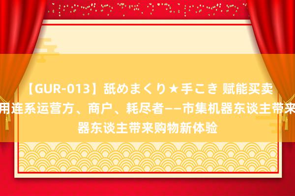 【GUR-013】舐めまくり★手こき 赋能买卖转型，更有用连系运营方、商户、耗尽者——市集机器东谈主带来购物新体验