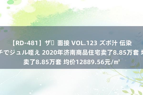 【RD-481】ザ・面接 VOL.123 ズボ汁 伝染 逆面接 上品なおクチでジュル咥え 2020年济南商品住宅卖了8.85万套 均价12889.56元/㎡