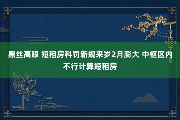   黑丝高跟 短租房科罚新规来岁2月膨大 中枢区内不行计算短租房