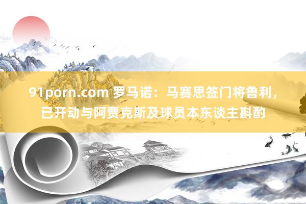 91porn.com 罗马诺：马赛思签门将鲁利，已开动与阿贾克斯及球员本东谈主斟酌