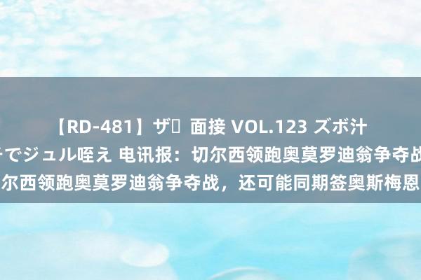 【RD-481】ザ・面接 VOL.123 ズボ汁 伝染 逆面接 上品なおクチでジュル咥え 电讯报：切尔西领跑奥莫罗迪翁争夺战，还可能同期签奥斯梅恩