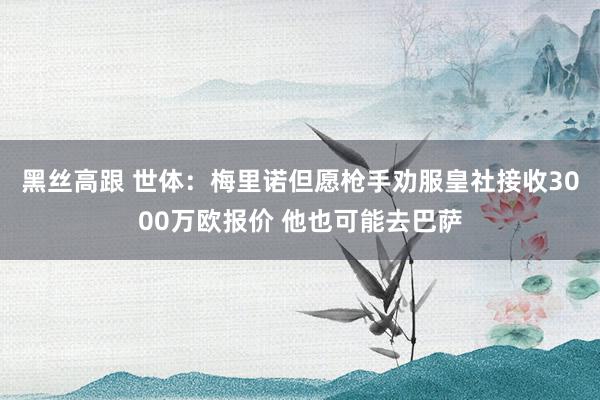 黑丝高跟 世体：梅里诺但愿枪手劝服皇社接收3000万欧报价 他也可能去巴萨