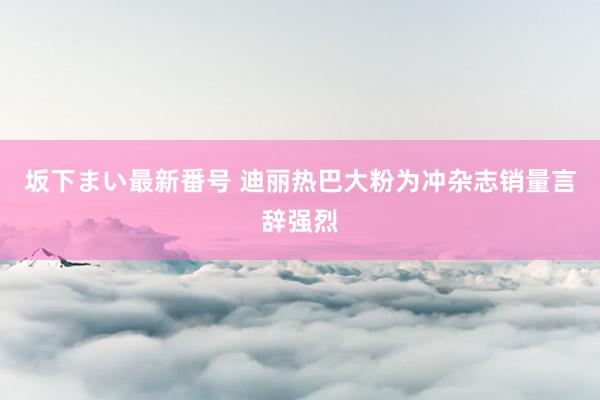 坂下まい最新番号 迪丽热巴大粉为冲杂志销量言辞强烈