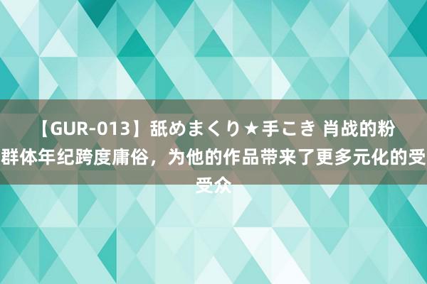   【GUR-013】舐めまくり★手こき 肖战的粉丝群体年纪跨度庸俗，为他的作品带来了更多元化的受众