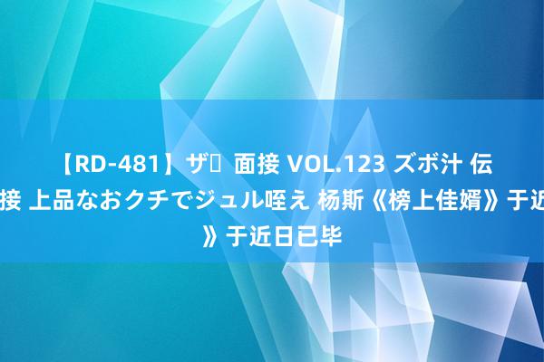   【RD-481】ザ・面接 VOL.123 ズボ汁 伝染 逆面接 上品なおクチでジュル咥え 杨斯《榜上佳婿》于近日已毕