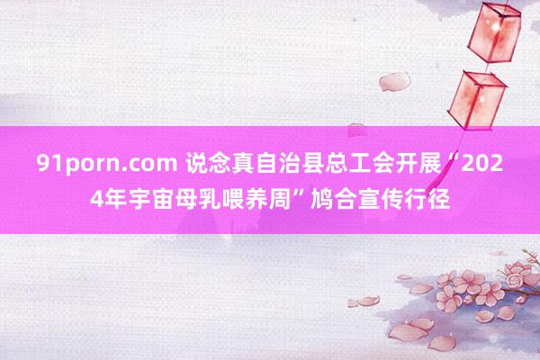 91porn.com 说念真自治县总工会开展“2024年宇宙母乳喂养周”鸠合宣传行径