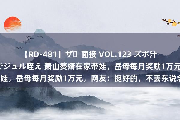   【RD-481】ザ・面接 VOL.123 ズボ汁 伝染 逆面接 上品なおクチでジュル咥え 萧山赘婿在家带娃，岳母每月奖励1万元，网友：挺好的，不丢东说念主！