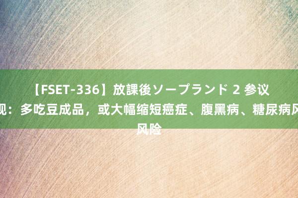   【FSET-336】放課後ソープランド 2 参议发现：多吃豆成品，或大幅缩短癌症、腹黑病、糖尿病风险