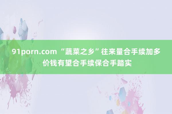 91porn.com “蔬菜之乡”往来量合手续加多 价钱有望合手续保合手踏实