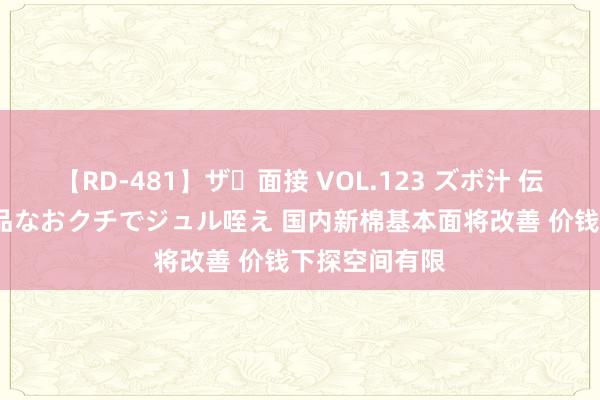   【RD-481】ザ・面接 VOL.123 ズボ汁 伝染 逆面接 上品なおクチでジュル咥え 国内新棉基本面将改善 价钱下探空间有限