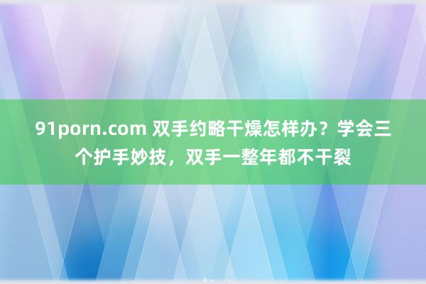 91porn.com 双手约略干燥怎样办？学会三个护手妙技，双手一整年都不干裂