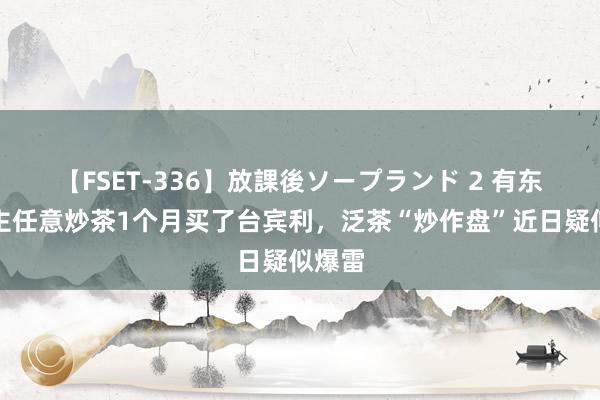   【FSET-336】放課後ソープランド 2 有东说念主任意炒茶1个月买了台宾利，泛茶“炒作盘”近日疑似爆雷