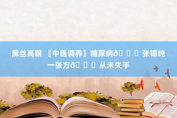 黑丝高跟 〖中医调养〗糖尿病📜张锡纯一张方📜从未失手