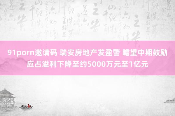 91porn邀请码 瑞安房地产发盈警 瞻望中期鼓励应占溢利下降至约5000万元至1亿元